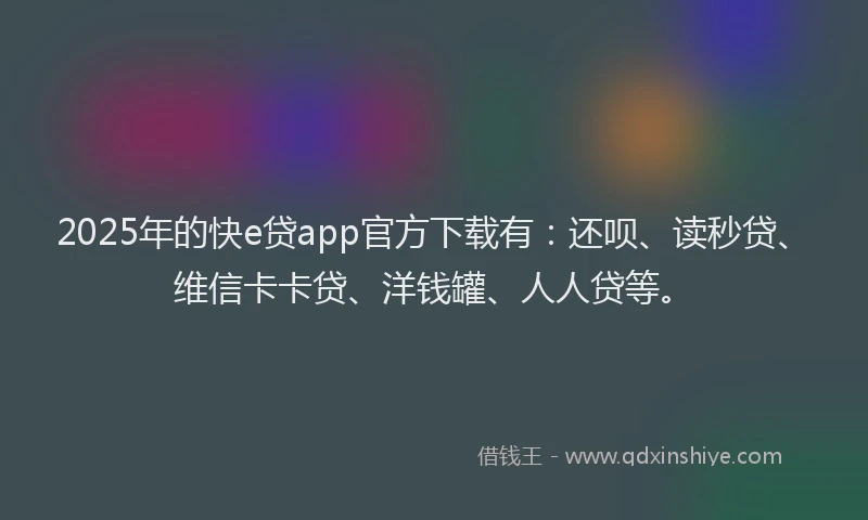 2025年的快e贷app官方下载有：还呗、读秒贷、维信卡卡贷、洋钱罐、人人贷等。