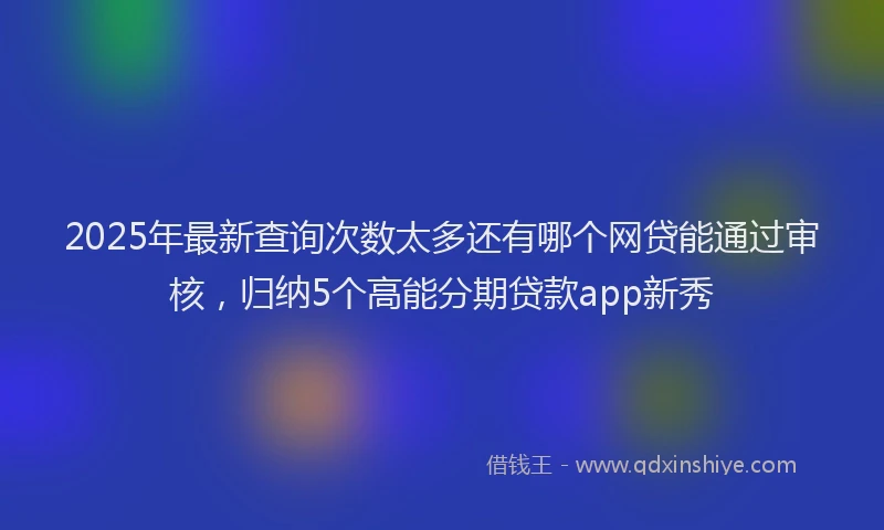 2025年最新查询次数太多还有哪个网贷能通过审核，归纳5个高能分期贷款app新秀