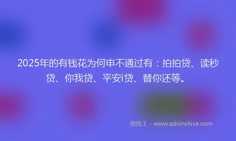 2025年的有钱花为何申不通过有：拍拍贷、读秒贷、你我贷、平安i贷、替你还等。