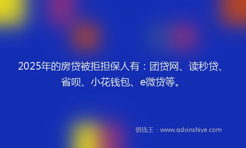 2025年的房贷被拒担保人有：团贷网、读秒贷、省呗、小花钱包、e微贷等。