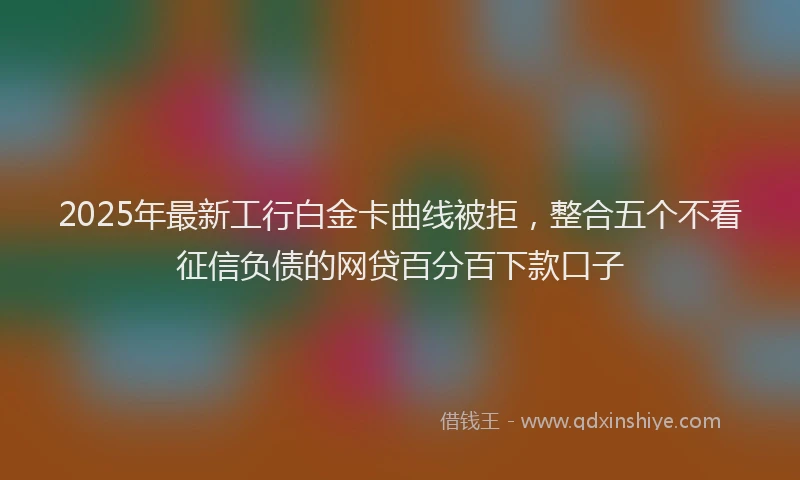 2025年最新工行白金卡曲线被拒，整合五个不看征信负债的网贷百分百下款口子