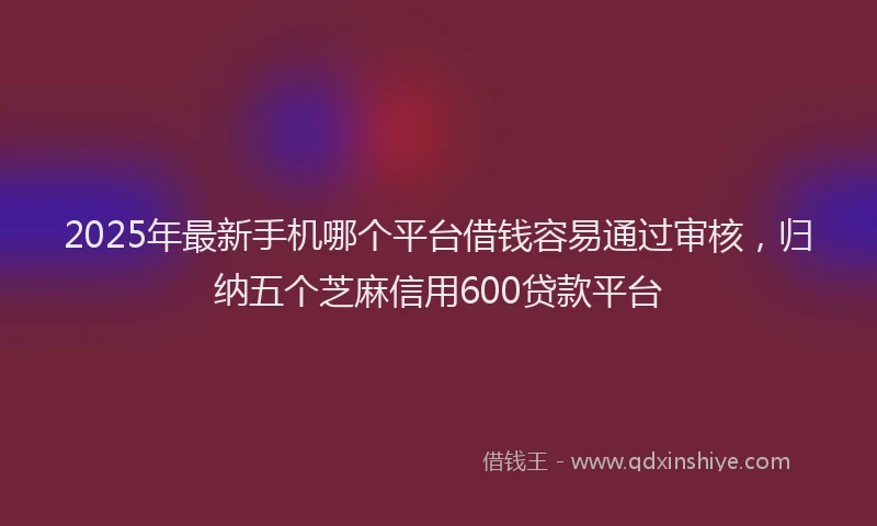 2025年最新手机哪个平台借钱容易通过审核，归纳五个芝麻信用600贷款平台