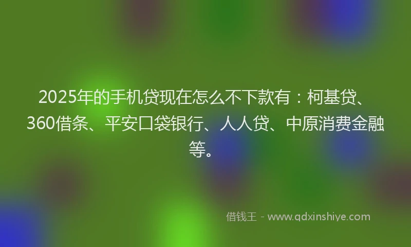 2025年的手机贷现在怎么不下款有：柯基贷、360借条、平安口袋银行、人人贷、中原消费金融等。