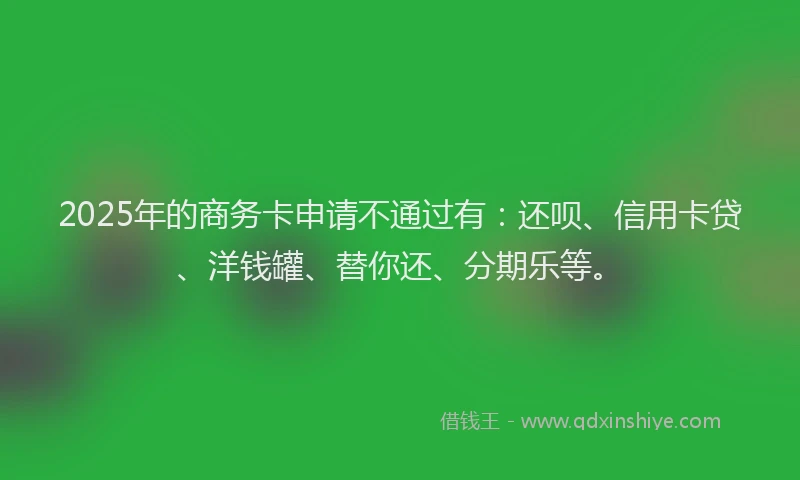 2025年的商务卡申请不通过有：还呗、信用卡贷、洋钱罐、替你还、分期乐等。