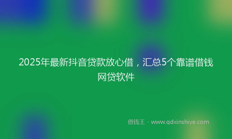 2025年最新抖音贷款放心借，汇总5个靠谱借钱网贷软件
