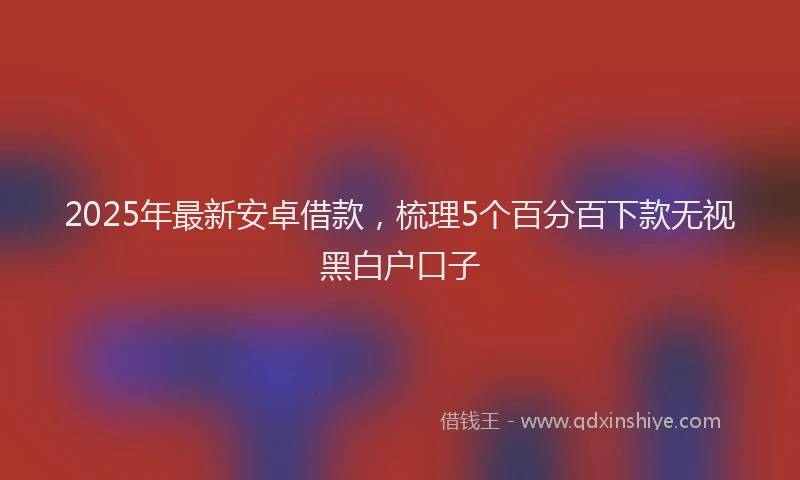 2025年最新安卓借款，梳理5个百分百下款无视黑白户口子