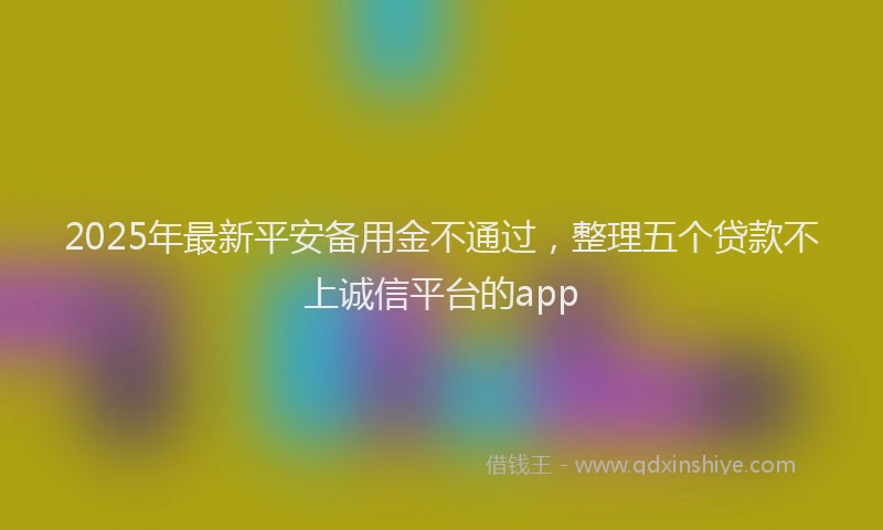 2025年最新平安备用金不通过，整理五个贷款不上诚信平台的app