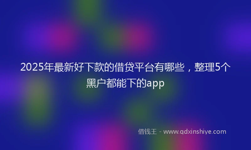 2025年最新好下款的借贷平台有哪些，整理5个黑户都能下的app
