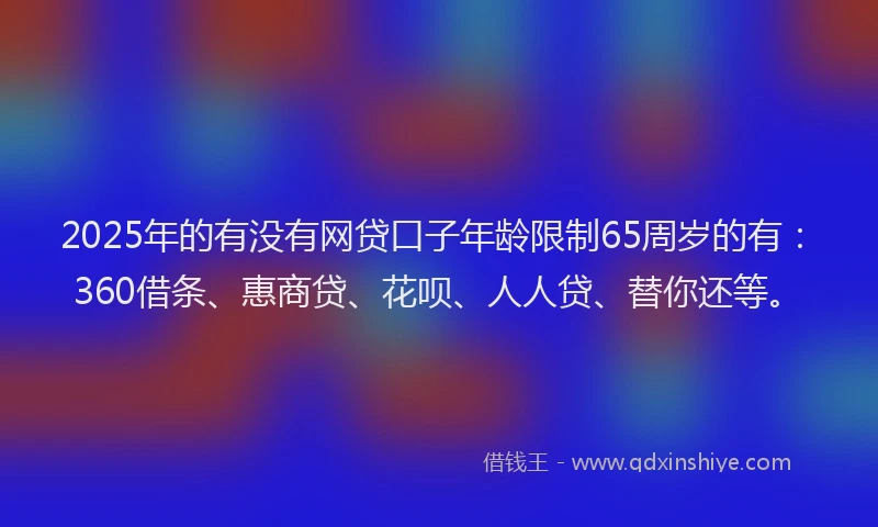 2025年的有没有网贷口子年龄限制65周岁的有：360借条、惠商贷、花呗、人人贷、替你还等。