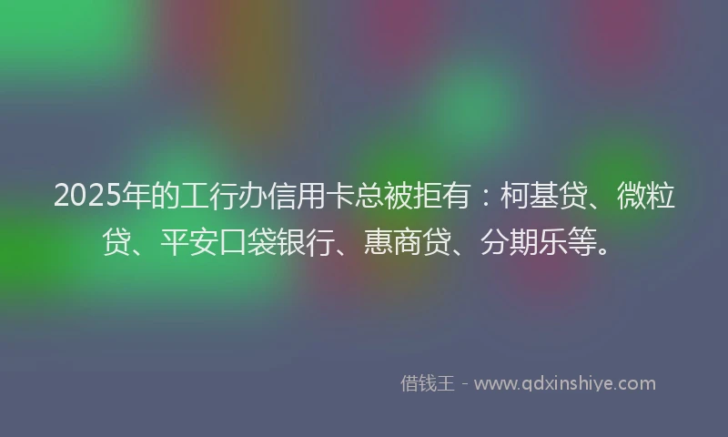 2025年的工行办信用卡总被拒有：柯基贷、微粒贷、平安口袋银行、惠商贷、分期乐等。