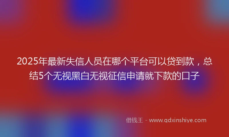 2025年最新失信人员在哪个平台可以贷到款，总结5个无视黑白无视征信申请就下款的口子