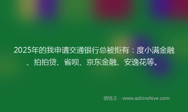 2025年的我申请交通银行总被拒有：度小满金融、拍拍贷、省呗、京东金融、安逸花等。