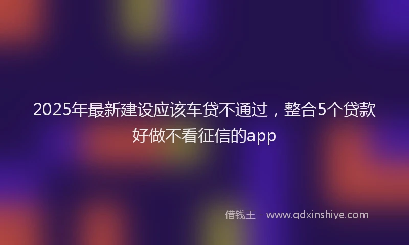 2025年最新建设应该车贷不通过，整合5个贷款好做不看征信的app