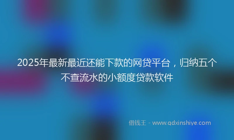 2025年最新最近还能下款的网贷平台，归纳五个不查流水的小额度贷款软件