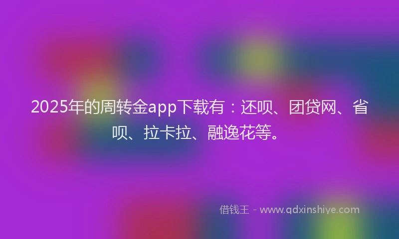 2025年的周转金app下载有：还呗、团贷网、省呗、拉卡拉、融逸花等。