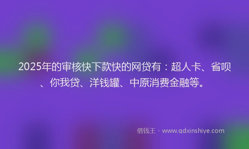 2025年的审核快下款快的网贷有：超人卡、省呗、你我贷、洋钱罐、中原消费金融等。