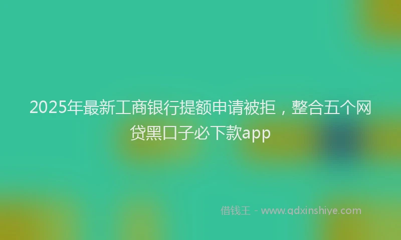 2025年最新工商银行提额申请被拒，整合五个网贷黑口子必下款app