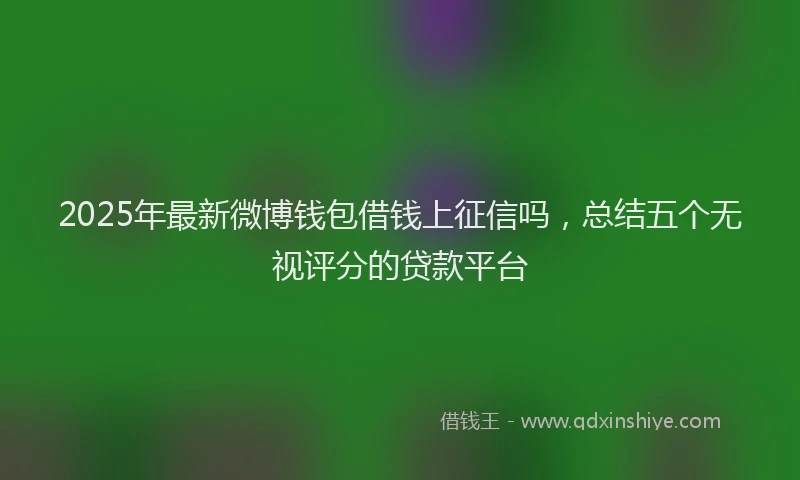 2025年最新微博钱包借钱上征信吗，总结五个无视评分的贷款平台