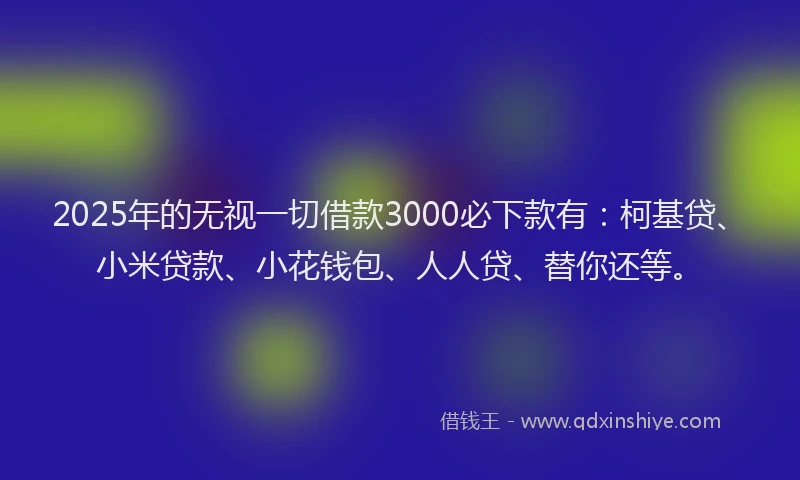 2025年的无视一切借款3000必下款有：柯基贷、小米贷款、小花钱包、人人贷、替你还等。