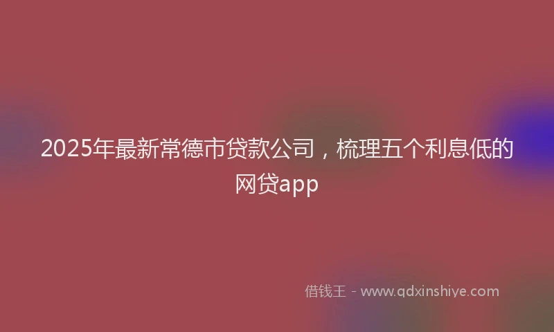 2025年最新常德市贷款公司，梳理五个利息低的网贷app