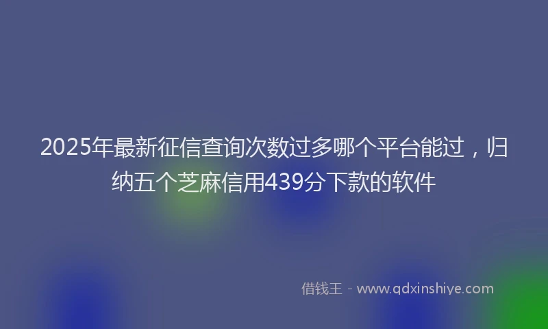 2025年最新征信查询次数过多哪个平台能过，归纳五个芝麻信用439分下款的软件