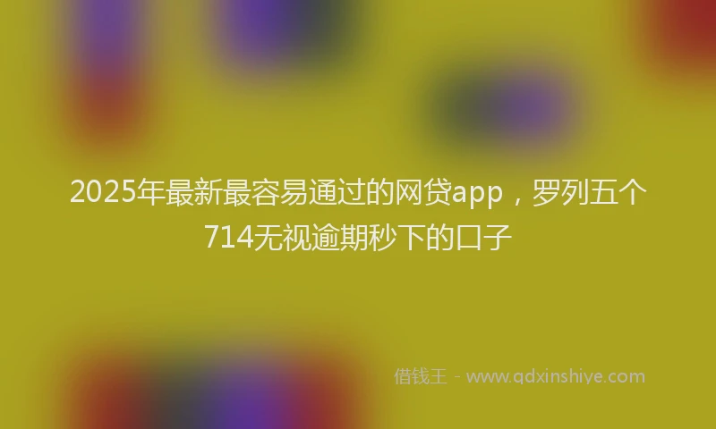 2025年最新最容易通过的网贷app，罗列五个714无视逾期秒下的口子