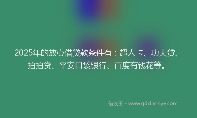 2025年的放心借贷款条件有：超人卡、功夫贷、拍拍贷、平安口袋银行、百度有钱花等。