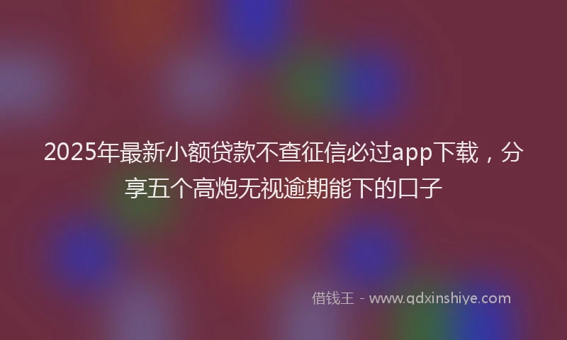 2025年最新小额贷款不查征信必过app下载，分享五个高炮无视逾期能下的口子