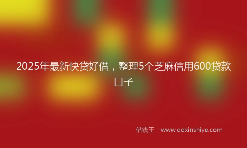 2025年最新快贷好借，整理5个芝麻信用600贷款口子