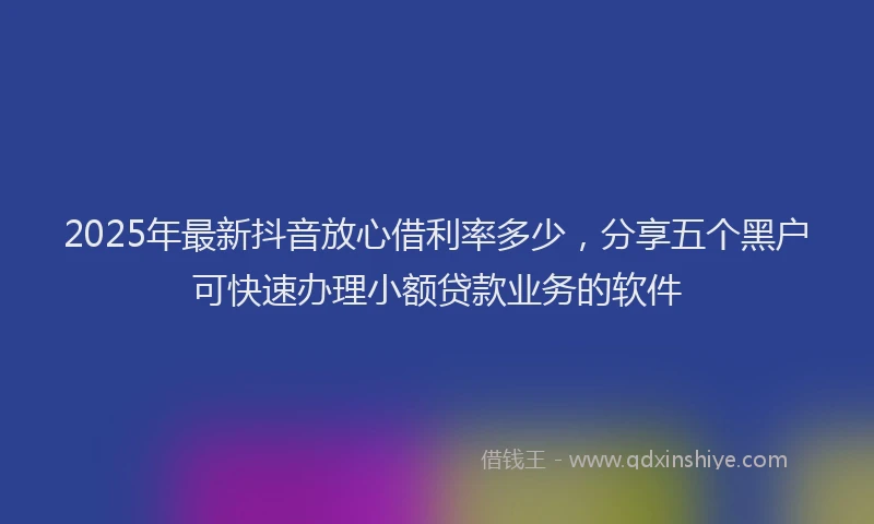 2025年最新抖音放心借利率多少，分享五个黑户可快速办理小额贷款业务的软件