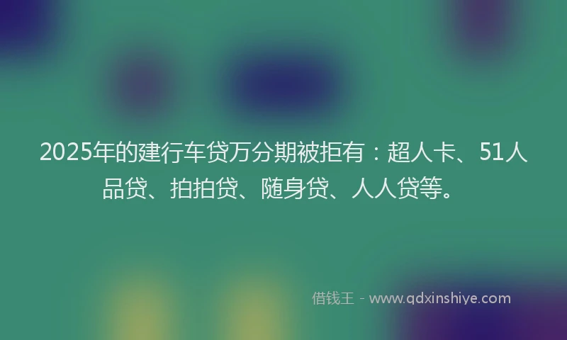 2025年的建行车贷万分期被拒有：超人卡、51人品贷、拍拍贷、随身贷、人人贷等。