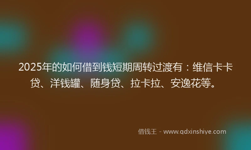 2025年的如何借到钱短期周转过渡有：维信卡卡贷、洋钱罐、随身贷、拉卡拉、安逸花等。