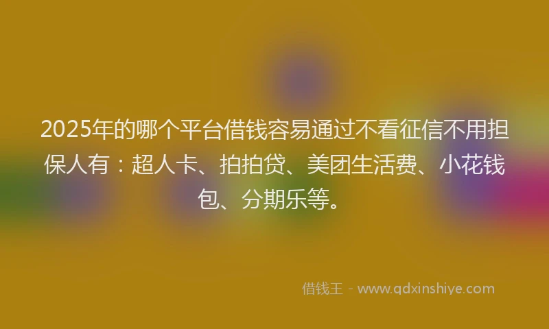 2025年的哪个平台借钱容易通过不看征信不用担保人有：超人卡、拍拍贷、美团生活费、小花钱包、分期乐等。