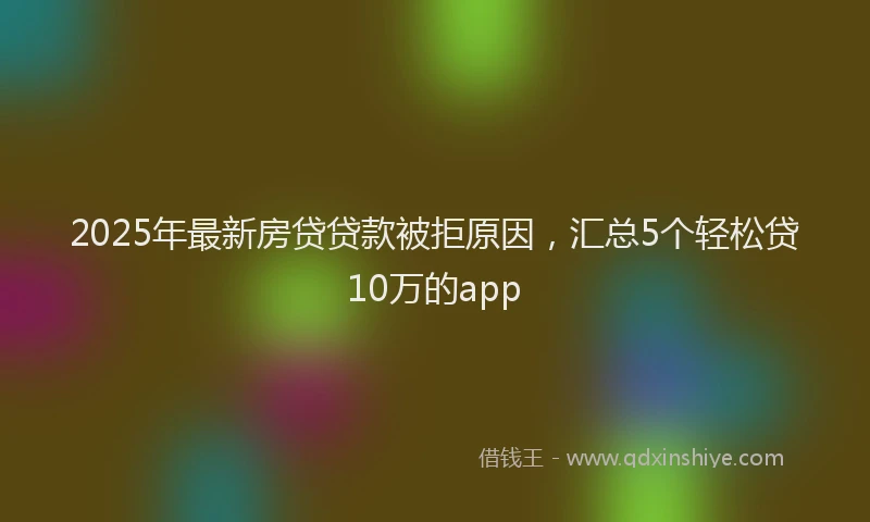 2025年最新房贷贷款被拒原因，汇总5个轻松贷10万的app