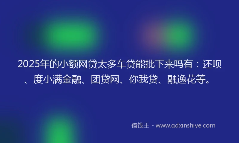2025年的小额网贷太多车贷能批下来吗有：还呗、度小满金融、团贷网、你我贷、融逸花等。