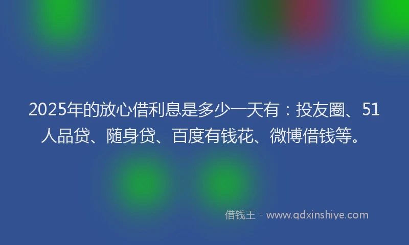 2025年的放心借利息是多少一天有：投友圈、51人品贷、随身贷、百度有钱花、微博借钱等。