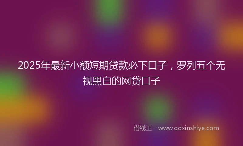 2025年最新小额短期贷款必下口子，罗列五个无视黑白的网贷口子