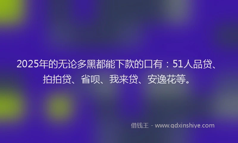 2025年的无论多黑都能下款的口有：51人品贷、拍拍贷、省呗、我来贷、安逸花等。
