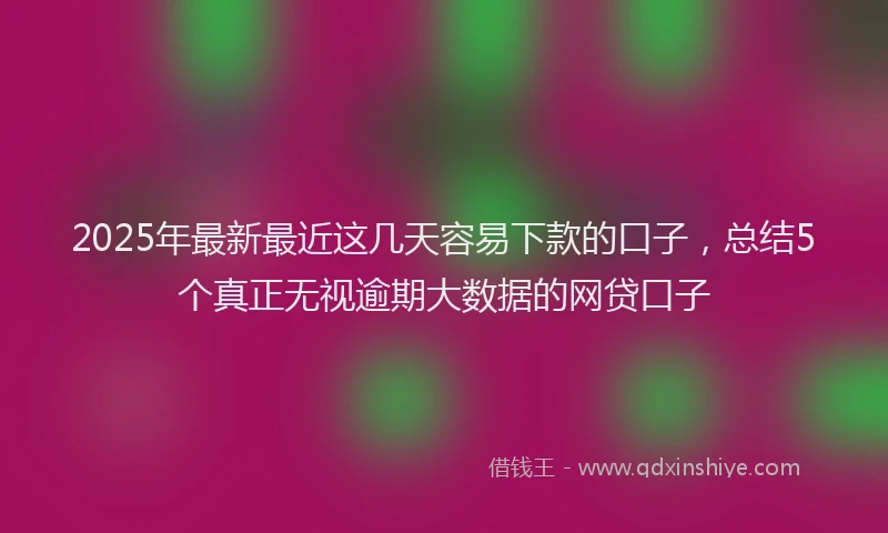 2025年最新最近这几天容易下款的口子，总结5个真正无视逾期大数据的网贷口子