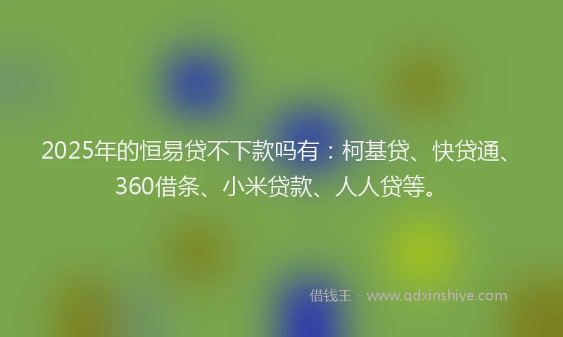 2025年的恒易贷不下款吗有：柯基贷、快贷通、360借条、小米贷款、人人贷等。