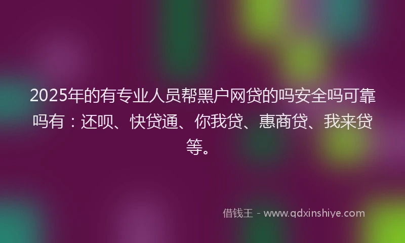2025年的有专业人员帮黑户网贷的吗安全吗可靠吗有：还呗、快贷通、你我贷、惠商贷、我来贷等。