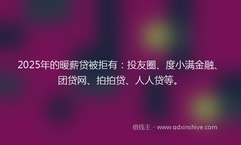 2025年的暖薪贷被拒有：投友圈、度小满金融、团贷网、拍拍贷、人人贷等。