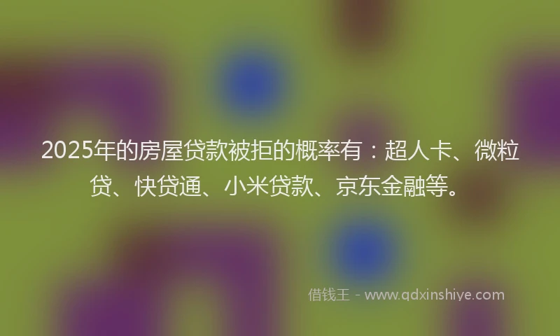 2025年的房屋贷款被拒的概率有：超人卡、微粒贷、快贷通、小米贷款、京东金融等。