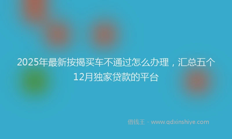 2025年最新按揭买车不通过怎么办理，汇总五个12月独家贷款的平台