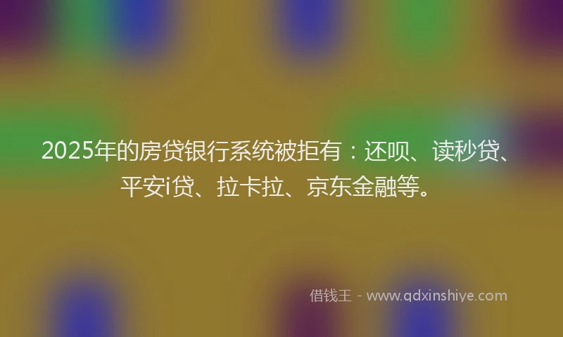 2025年的房贷银行系统被拒有：还呗、读秒贷、平安i贷、拉卡拉、京东金融等。
