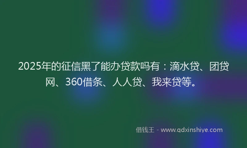 2025年的征信黑了能办贷款吗有：滴水贷、团贷网、360借条、人人贷、我来贷等。