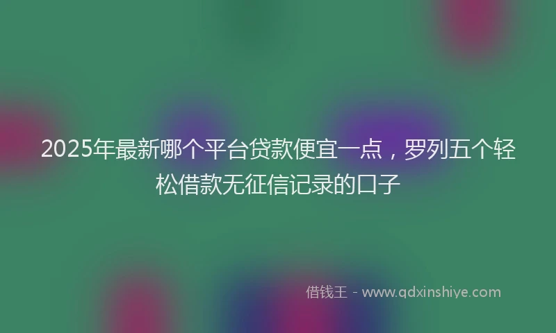 2025年最新哪个平台贷款便宜一点，罗列五个轻松借款无征信记录的口子