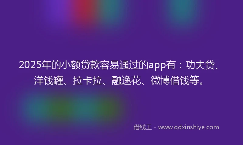 2025年的小额贷款容易通过的app有：功夫贷、洋钱罐、拉卡拉、融逸花、微博借钱等。