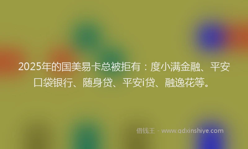 2025年的国美易卡总被拒有：度小满金融、平安口袋银行、随身贷、平安i贷、融逸花等。