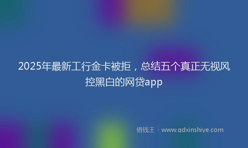 2025年最新工行金卡被拒，总结五个真正无视风控黑白的网贷app